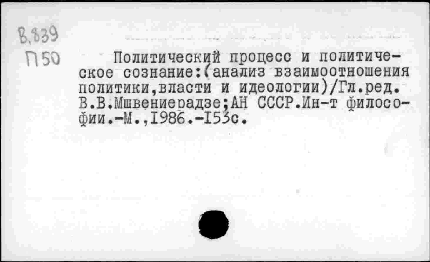 ﻿- .......-..........
П50 Политический процесс и политическое сознание:(анализ взаимоотношения политики,власти и идеологии)/Гл.ред. В.В.Мшвениеоадзе;АН СССР.Ин-т философии.-М. ,1986.-153с.